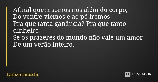 Afinal quem somos nós além do corpo,
Do ventre viemos e ao pó iremos
Pra que tanta ganância? Pra que tanto dinheiro
Se os prazeres do mundo não vale um amor
De ... Frase de Larissa loraschi.