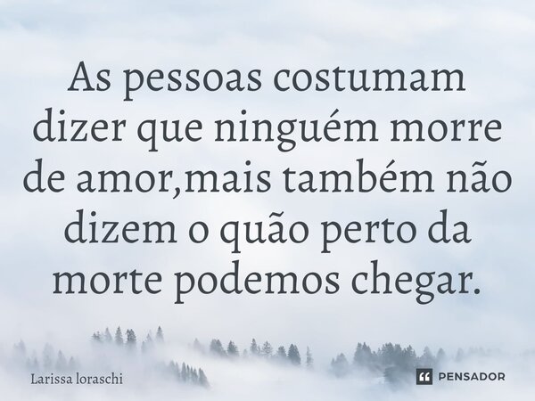 As pessoas costumam dizer que ninguém morre de amor,mais também não dizem o quão perto da morte podemos chegar.... Frase de Larissa loraschi.