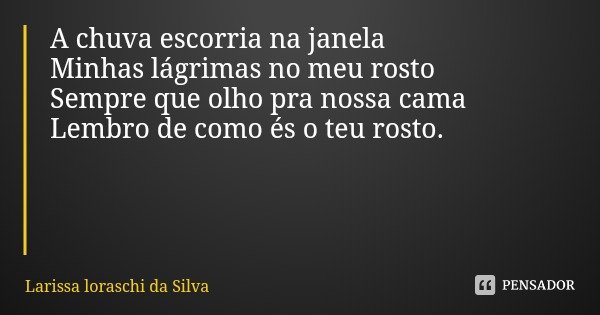 A chuva escorria na janela
Minhas lágrimas no meu rosto
Sempre que olho pra nossa cama
Lembro de como és o teu rosto.... Frase de Larissa loraschi da Silva.