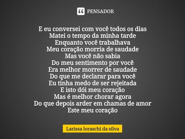 E eu conversei com você todos os dias
Matei o tempo da minha tarde
Enquanto você trabalhava
Meu coração morria de saudade
Mas você não sabia
Do meu sentimento ... Frase de Larissa loraschi da silva.