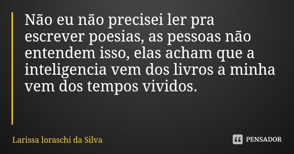 Não eu não precisei ler pra escrever poesias, as pessoas não entendem isso, elas acham que a inteligencia vem dos livros a minha vem dos tempos vividos.... Frase de Larissa loraschi da Silva.