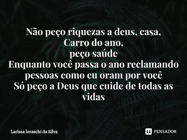 ⁠Não peço riquezas a deus, casa,
Carro do ano,
peço saúde
Enquanto você passa o ano reclamando
pessoas como eu oram por você
Só peço a Deus que cuide de todas a... Frase de Larissa loraschi da silva.