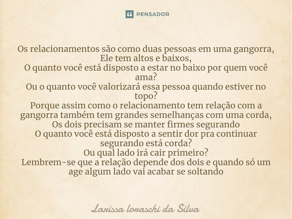 Os relacionamentos são como duas pessoas em uma gangorra, Ele tem altos e baixos, O quanto você está disposto a estar no baixo por quem você ama? Ou o quanto v... Frase de Larissa loraschi da silva.