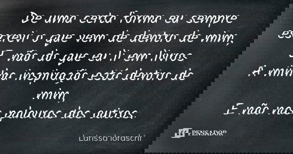De uma certa forma eu sempre escrevi o que vem de dentro de mim, E não do que eu li em livros A minha inspiração está dentro de mim, E não nas palavras dos outr... Frase de Larissa loraschi.