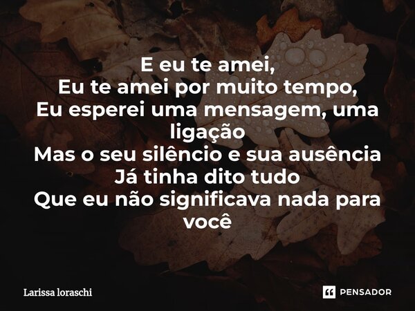 ⁠E eu te amei, Eu te amei por muito tempo, Eu esperei uma mensagem, uma ligação Mas o seu silêncio e sua ausência Já tinha dito tudo Que eu não significava nada... Frase de Larissa loraschi.