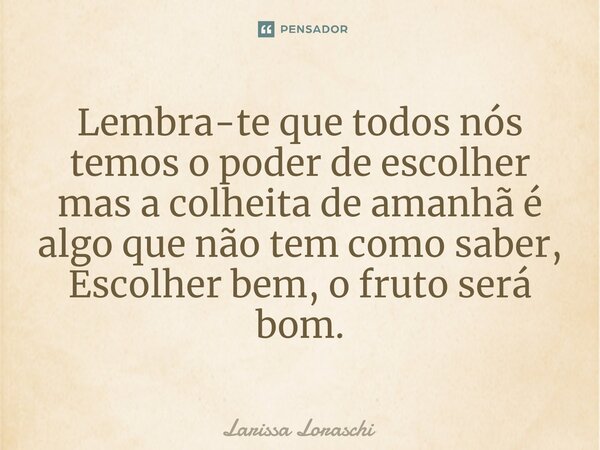 Lembra-te que todos nós temos o poder de escolher mas a colheita de amanhã é algo que não tem como saber, Escolher bem, o fruto será bom.... Frase de Larissa loraschi.