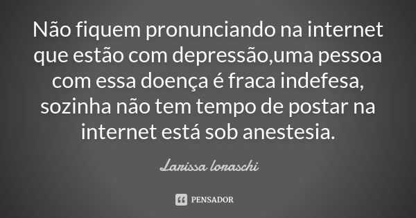 Não fiquem pronunciando na internet que estão com depressão,uma pessoa com essa doença é fraca indefesa, sozinha não tem tempo de postar na internet está sob an... Frase de Larissa loraschi.