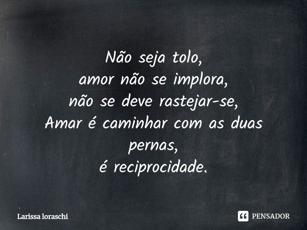 Não seja tolo, amor não se implora, não se deve rastejar-se, Amar é caminhar com as duas pernas, é reciprocidade.... Frase de larissa loraschi.