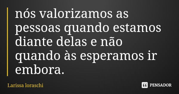 nós valorizamos as pessoas quando estamos diante delas e não quando às esperamos ir embora.... Frase de Larissa loraschi.