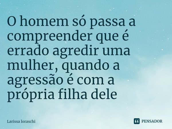 ⁠O homem só passa a compreender que é errado agredir uma mulher, quando a agressão é com a própria filha dele... Frase de Larissa loraschi.