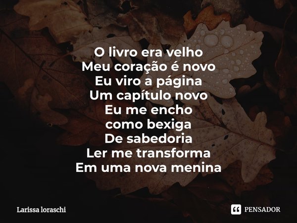 ⁠O livro era velho
Meu coração é novo
Eu viro a página
Um capítulo novo
Eu me encho
como bexiga
De sabedoria
Ler me transforma
Em uma nova menina... Frase de Larissa loraschi.