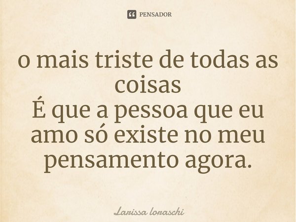 ⁠o mais triste de todas as coisas
É que a pessoa que eu amo só existe no meu pensamento agora.... Frase de Larissa loraschi.