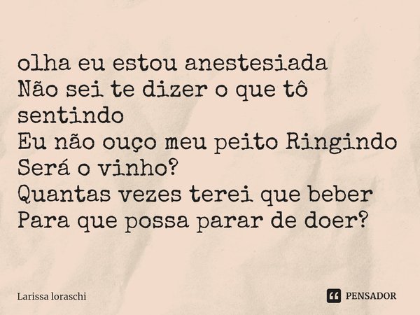 ⁠olha eu estou anestesiada
Não sei te dizer o que tô sentindo
Eu não ouço meu peito Ringindo
Será o vinho?
Quantas vezes terei que beber
Para que possa parar de... Frase de Larissa loraschi.