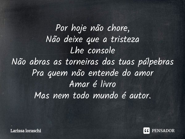 ⁠Por hoje não chore,
Não deixe que a tristeza
Lhe console
Não abras as torneiras das tuas pálpebras
Pra quem não entende do amor
Amar é livro
Mas nem todo mundo... Frase de Larissa loraschi.