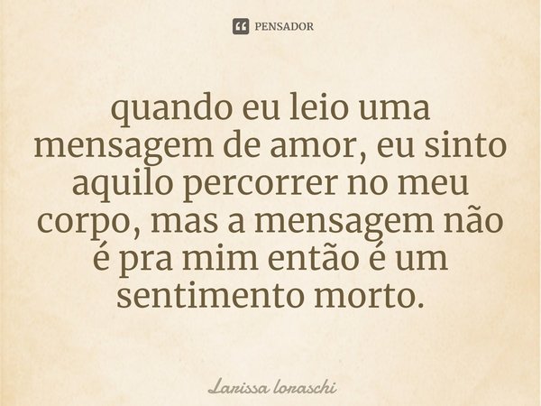 ⁠quando eu leio uma mensagem de amor, eu sinto aquilo percorrer no meu corpo, mas a mensagem não é pra mim então é um sentimento morto.... Frase de Larissa loraschi.