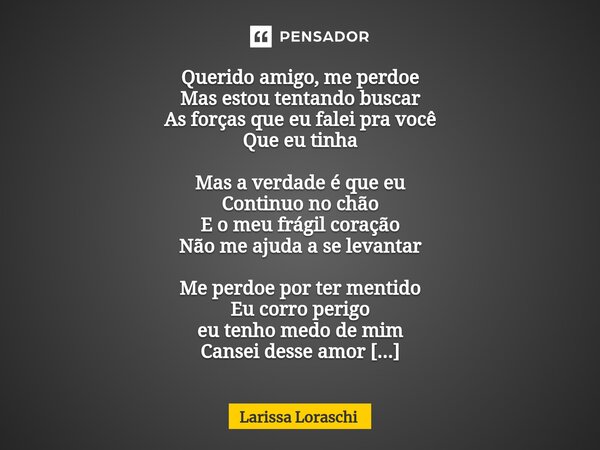Querido amigo, me perdoe Mas estou tentando buscar As forças que eu falei pra você Que eu tinha Mas a verdade é que eu Continuo no chão E o meu frágil coração N... Frase de Larissa loraschi.