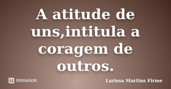 A atitude de uns,intitula a coragem de outros.... Frase de Larissa Martins Firme.