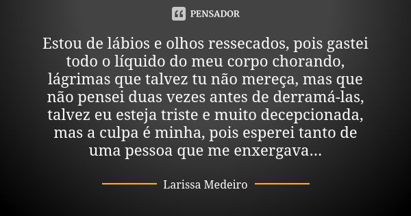 Estou de lábios e olhos ressecados, pois gastei todo o líquido do meu corpo chorando, lágrimas que talvez tu não mereça, mas que não pensei duas vezes antes de ... Frase de Larissa Medeiro.