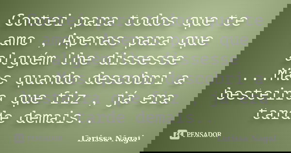 Contei para todos que te amo , Apenas para que alguém lhe dissesse ...Mas quando descobri a besteira que fiz , já era tarde demais..... Frase de Larissa Nagai.