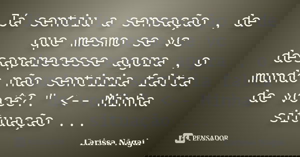 Já sentiu a sensação , de que mesmo se vc desaparecesse agora , o mundo não sentiria falta de você?." <-- Minha situação ...... Frase de Larissa Nagai.