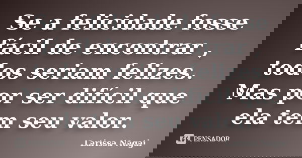 Se a felicidade fosse fácil de encontrar , todos seriam felizes. Mas por ser difícil que ela tem seu valor.... Frase de Larissa Nagai.
