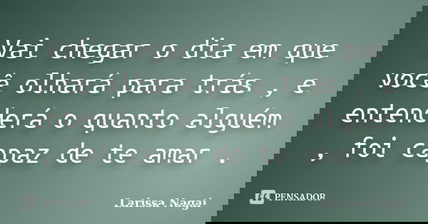 Vai chegar o dia em que você olhará para trás , e entenderá o quanto alguém , foi capaz de te amar .... Frase de Larissa Nagai.