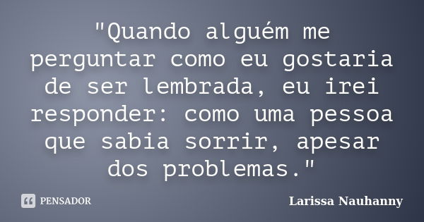 "Quando alguém me perguntar como eu gostaria de ser lembrada, eu irei responder: como uma pessoa que sabia sorrir, apesar dos problemas."... Frase de Larissa Nauhanny.