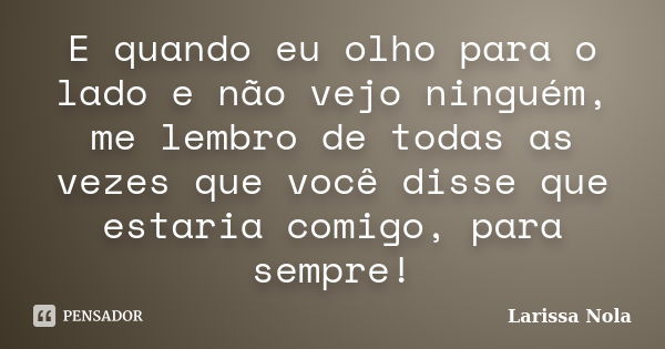 E quando eu olho para o lado e não vejo ninguém, me lembro de todas as vezes que você disse que estaria comigo, para sempre!... Frase de Larissa Nola.