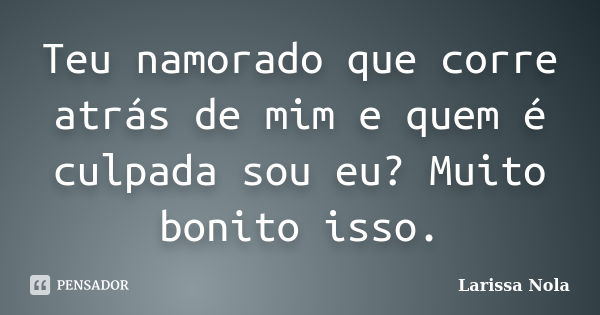 Teu namorado que corre atrás de mim e quem é culpada sou eu? Muito bonito isso.... Frase de Larissa Nola.