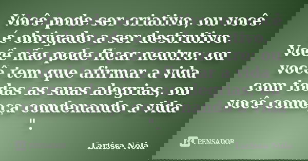 Você pode ser criativo, ou você é obrigado a ser destrutivo. Você não pode ficar neutro: ou você tem que afirmar a vida com todas as suas alegrias, ou você come... Frase de Larissa Nola.