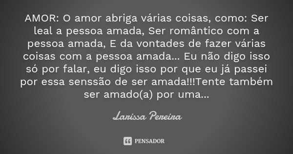AMOR: O amor abriga várias coisas, como: Ser leal a pessoa amada, Ser romântico com a pessoa amada, E da vontades de fazer várias coisas com a pessoa amada... E... Frase de Larissa Pereira.