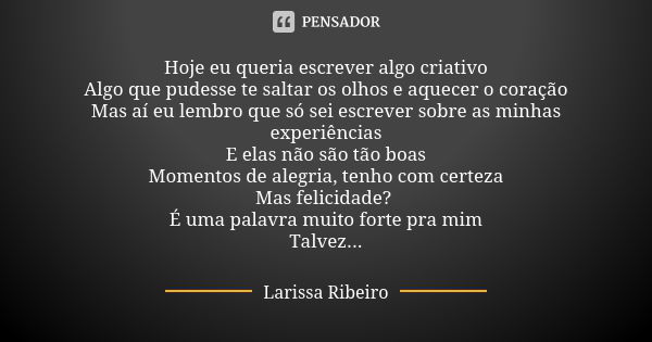 Hoje eu queria escrever algo criativo Algo que pudesse te saltar os olhos e aquecer o coração Mas aí eu lembro que só sei escrever sobre as minhas experiências ... Frase de Larissa Ribeiro.