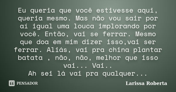 Eu queria que você estivesse aqui, queria mesmo. Mas não vou sair por aí igual uma louca implorando por você. Então, vai se ferrar. Mesmo que doa em mim dizer i... Frase de Larissa Roberta..