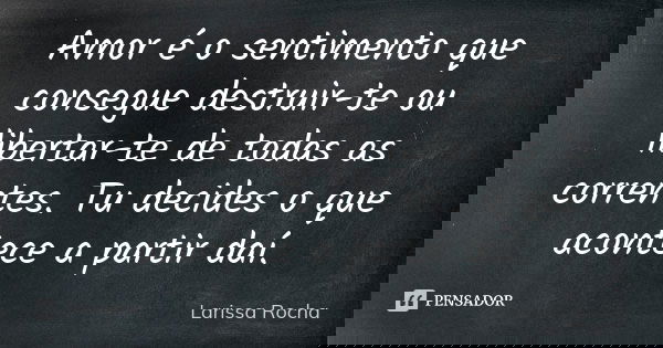 Amor é o sentimento que consegue destruir-te ou libertar-te de todas as correntes. Tu decides o que acontece a partir daí.... Frase de Larissa Rocha.