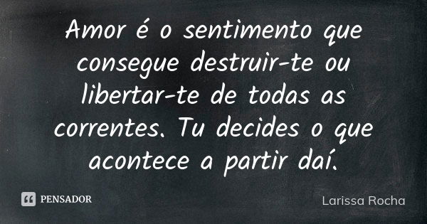 Amor é o sentimento que consegue destruir-te ou libertar-te de todas as correntes. Tu decides o que acontece a partir daí.... Frase de Larissa Rocha.