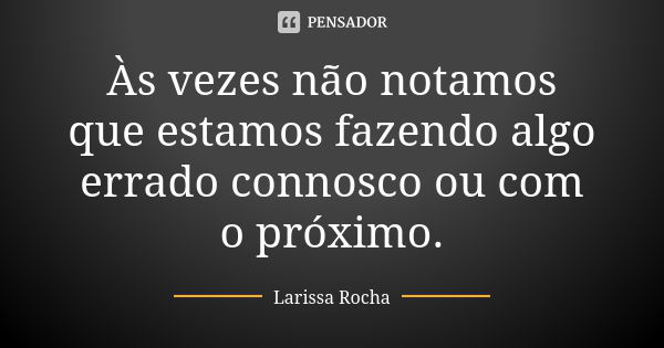 Às vezes não notamos que estamos fazendo algo errado connosco ou com o próximo.... Frase de Larissa Rocha.