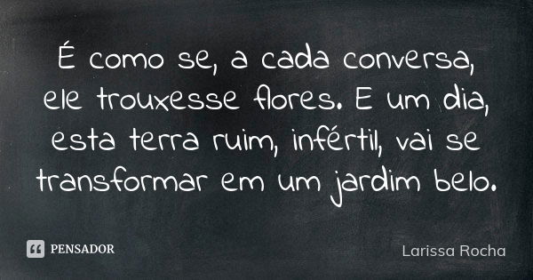 É como se, a cada conversa, ele trouxesse flores. E um dia, esta terra ruim, infértil, vai se transformar em um jardim belo.... Frase de Larissa Rocha.