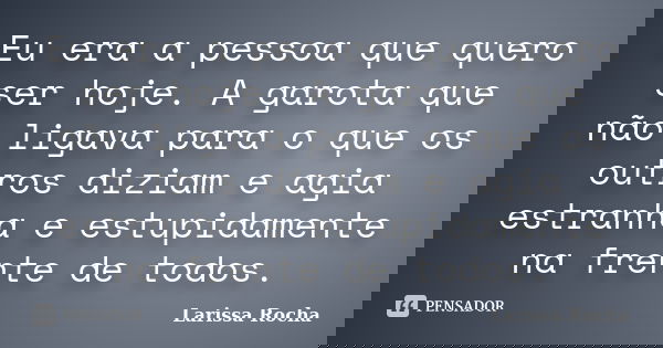 Eu era a pessoa que quero ser hoje. A garota que não ligava para o que os outros diziam e agia estranha e estupidamente na frente de todos.... Frase de Larissa Rocha.