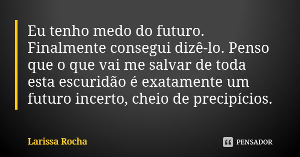 Eu tenho medo do futuro. Finalmente consegui dizê-lo. Penso que o que vai me salvar de toda esta escuridão é exatamente um futuro incerto, cheio de precipícios.... Frase de Larissa Rocha.