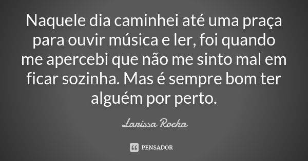 Naquele dia caminhei até uma praça para ouvir música e ler, foi quando me apercebi que não me sinto mal em ficar sozinha. Mas é sempre bom ter alguém por perto.... Frase de Larissa Rocha.