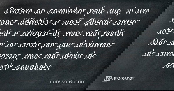Ontem ao caminhar pela rua, vi um rapaz idêntico a você. Queria correr até ele e abraçá-lo, mas não podia. Não sei ao certo por que deixamos de conversar, mas n... Frase de Larissa Rocha.