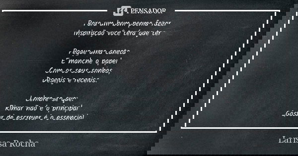 Para um bom poema fazer Inspiração você terá que ter Pegue uma caneta E manche o papel Com os seus sonhos, Desejos e receios. Lembre-se que: Rimar não é o princ... Frase de Larissa Rocha.