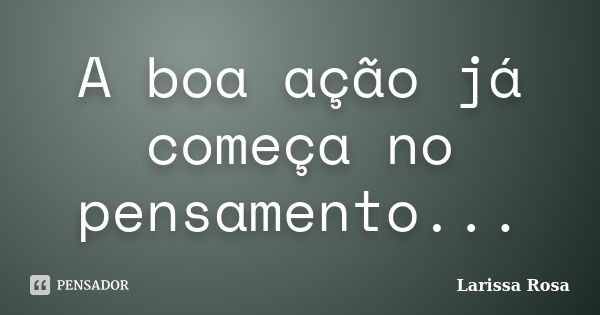 A boa ação já começa no pensamento...... Frase de Larissa Rosa.