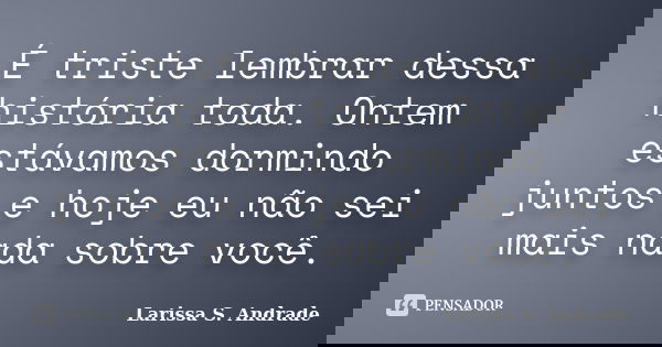 É triste lembrar dessa história toda. Ontem estávamos dormindo juntos e hoje eu não sei mais nada sobre você.... Frase de Larissa S. Andrade.