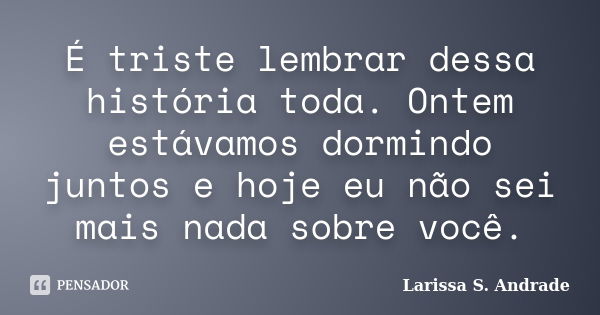 É triste lembrar dessa história toda. Ontem estávamos dormindo juntos e hoje eu não sei mais nada sobre você.... Frase de Larissa S. Andrade.