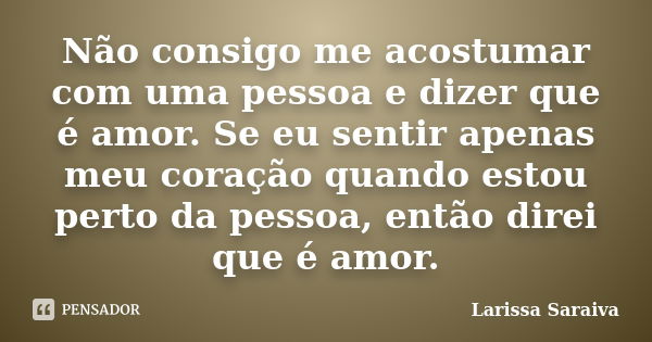 Não consigo me acostumar com uma pessoa e dizer que é amor. Se eu sentir apenas meu coração quando estou perto da pessoa, então direi que é amor.... Frase de Larissa Saraiva.