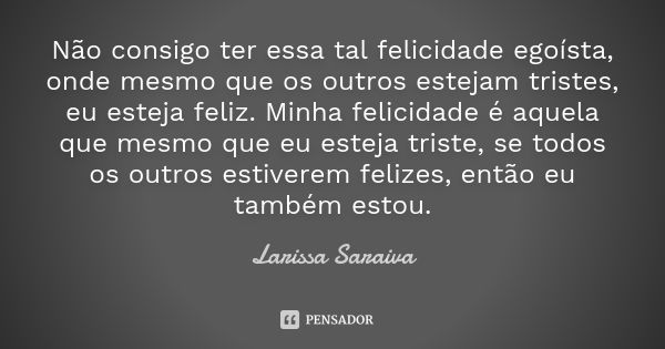 Não consigo ter essa tal felicidade egoísta, onde mesmo que os outros estejam tristes, eu esteja feliz. Minha felicidade é aquela que mesmo que eu esteja triste... Frase de Larissa Saraiva.