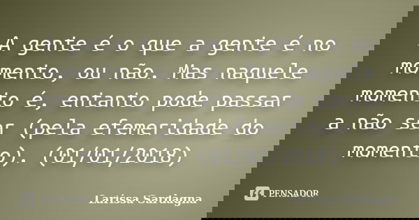 A gente é o que a gente é no momento, ou não. Mas naquele momento é, entanto pode passar a não ser (pela efemeridade do momento). (01/01/2018)... Frase de Larissa Sardagna.