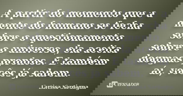 A partir do momento que a mente do humano se fecha sobre o questionamento sobre o universo, ela aceita dogmas prontos. E também aí, vocês já sabem.... Frase de Larissa Sardagna.