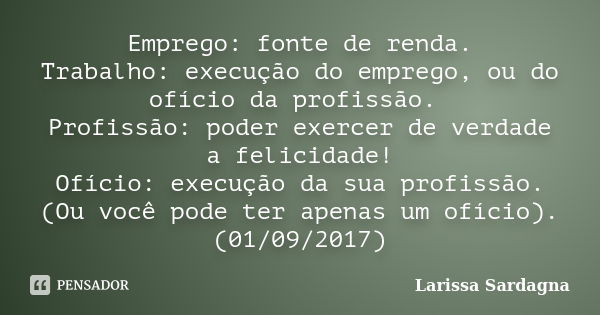 Emprego: fonte de renda. Trabalho: execução do emprego, ou do ofício da profissão. Profissão: poder exercer de verdade a felicidade! Ofício: execução da sua pro... Frase de Larissa Sardagna.